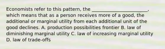 Economists refer to this pattern, the ________________________, which means that as a person receives more of a good, the additional or marginal utility from each additional unit of the good declines. A. production possibilities frontier B. law of diminishing marginal utility C. law of increasing marginal utility D. law of trade-offs