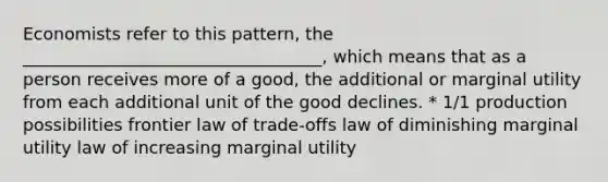 Economists refer to this pattern, the ___________________________________, which means that as a person receives more of a good, the additional or marginal utility from each additional unit of the good declines. * 1/1 production possibilities frontier law of trade-offs law of diminishing marginal utility law of increasing marginal utility