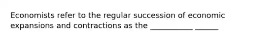 Economists refer to the regular succession of economic expansions and contractions as the ___________ ______