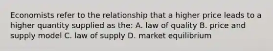 Economists refer to the relationship that a higher price leads to a higher quantity supplied as the: A. law of quality B. price and supply model C. law of supply D. market equilibrium