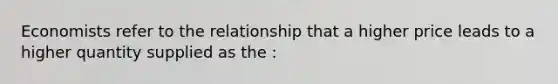 Economists refer to the relationship that a higher price leads to a higher quantity supplied as the :