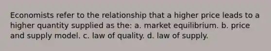 Economists refer to the relationship that a higher price leads to a higher quantity supplied as the: a. market equilibrium. b. price and supply model. c. law of quality. d. law of supply.