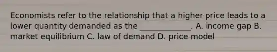 Economists refer to the relationship that a higher price leads to a lower quantity demanded as the _____________. A. income gap B. market equilibrium C. law of demand D. price model