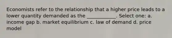 Economists refer to the relationship that a higher price leads to a lower quantity demanded as the ____________. Select one: a. income gap b. market equilibrium c. law of demand d. price model