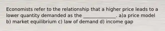 Economists refer to the relationship that a higher price leads to a lower quantity demanded as the ______________. a)a price model b) market equilibrium c) law of demand d) income gap