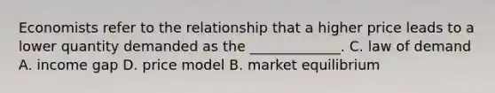 Economists refer to the relationship that a higher price leads to a lower quantity demanded as the _____________. C. law of demand A. income gap D. price model B. market equilibrium