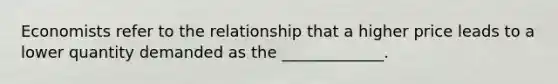 Economists refer to the relationship that a higher price leads to a lower quantity demanded as the _____________.