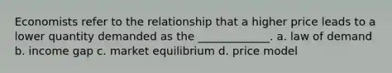 Economists refer to the relationship that a higher price leads to a lower quantity demanded as the _____________. a. law of demand b. income gap c. market equilibrium d. price model