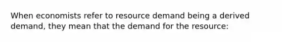 When economists refer to resource demand being a derived demand, they mean that the demand for the resource: