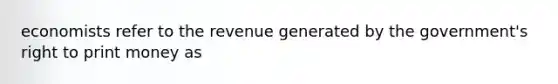 economists refer to the revenue generated by the government's right to print money as