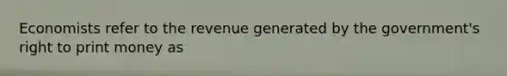 Economists refer to the revenue generated by the government's right to print money as