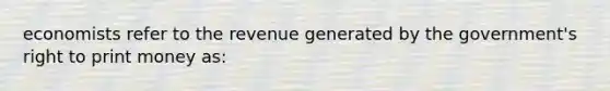 economists refer to the revenue generated by the government's right to print money as: