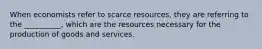 When economists refer to scarce resources, they are referring to the __________, which are the resources necessary for the production of goods and services.