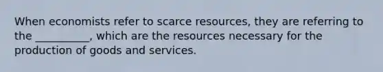 When economists refer to scarce resources, they are referring to the __________, which are the resources necessary for the production of goods and services.