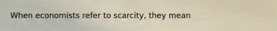 When economists refer to scarcity, they mean