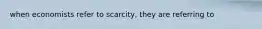 when economists refer to scarcity, they are referring to