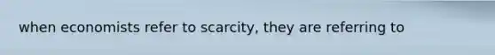 when economists refer to scarcity, they are referring to