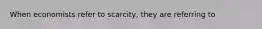 When economists refer to scarcity, they are referring to