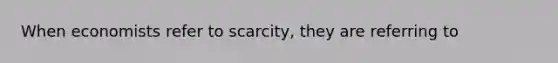 When economists refer to scarcity, they are referring to