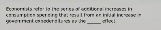 Economists refer to the series of additional increases in consumption spending that result from an initial increase in government expedenditures as the ______ effect