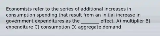 Economists refer to the series of additional increases in consumption spending that result from an initial increase in government expenditures as the ________ effect. A) multiplier B) expenditure C) consumption D) aggregate demand