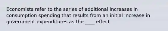 Economists refer to the series of additional increases in consumption spending that results from an initial increase in government expenditures as the ____ effect