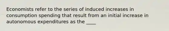 Economists refer to the series of induced increases in consumption spending that result from an initial increase in autonomous expenditures as the ____