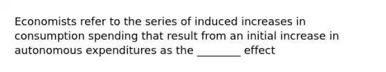 Economists refer to the series of induced increases in consumption spending that result from an initial increase in autonomous expenditures as the ________ effect