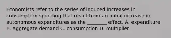 Economists refer to the series of induced increases in consumption spending that result from an initial increase in autonomous expenditures as the​ ________ effect. A. expenditure B. aggregate demand C. consumption D. multiplier