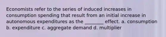 Economists refer to the series of induced increases in consumption spending that result from an initial increase in autonomous expenditures as the ________ effect. a. consumption b. expenditure c. aggregate demand d. multiplier