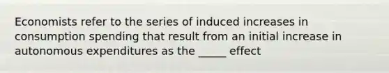 Economists refer to the series of induced increases in consumption spending that result from an initial increase in autonomous expenditures as the _____ effect