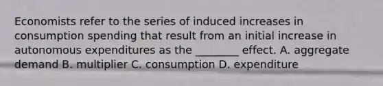 Economists refer to the series of induced increases in consumption spending that result from an initial increase in autonomous expenditures as the​ ________ effect. A. aggregate demand B. multiplier C. consumption D. expenditure