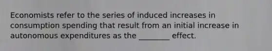 Economists refer to the series of induced increases in consumption spending that result from an initial increase in autonomous expenditures as the​ ________ effect.