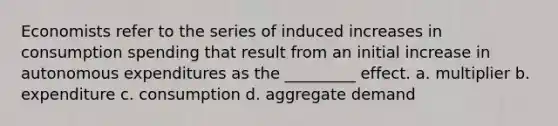 Economists refer to the series of induced increases in consumption spending that result from an initial increase in autonomous expenditures as the _________ effect. a. multiplier b. expenditure c. consumption d. aggregate demand