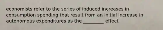 economists refer to the series of induced increases in consumption spending that result from an initial increase in autonomous expenditures as the _________ effect