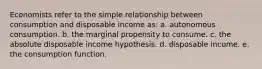 Economists refer to the simple relationship between consumption and disposable income as: a. autonomous consumption. b. the marginal propensity to consume. c. the absolute disposable income hypothesis. d. disposable income. e. the consumption function.