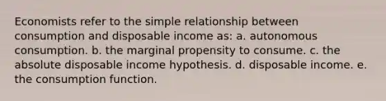 Economists refer to the simple relationship between consumption and disposable income as: a. autonomous consumption. b. the marginal propensity to consume. c. the absolute disposable income hypothesis. d. disposable income. e. the consumption function.