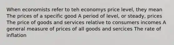 When economists refer to teh economys price level, they mean The prices of a specific good A period of level, or steady, prices The price of goods and services relative to consumers incomes A general measure of prices of all goods and sercices The rate of inflation