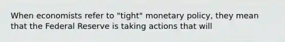 When economists refer to "tight" monetary policy, they mean that the Federal Reserve is taking actions that will