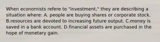 When economists refere to "investment," they are describing a situation where: A. people are buying shares or corporate stock. B.resources are devoted to increasing future output. C.money is saved in a bank account. D.financial assets are purchased in the hope of monetary gain.