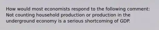 How would most economists respond to the following comment: Not counting household production or production in the underground economy is a serious shortcoming of GDP.