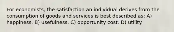 For economists, the satisfaction an individual derives from the consumption of goods and services is best described as: A) happiness. B) usefulness. C) opportunity cost. D) utility.