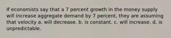 If economists say that a 7 percent growth in the money supply will increase aggregate demand by 7 percent, they are assuming that velocity a. will decrease. b. is constant. c. will increase. d. is unpredictable.