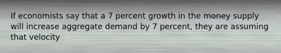 If economists say that a 7 percent growth in the money supply will increase aggregate demand by 7 percent, they are assuming that velocity