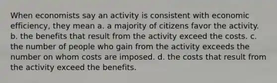 When economists say an activity is consistent with economic efficiency, they mean a. a majority of citizens favor the activity. b. the benefits that result from the activity exceed the costs. c. the number of people who gain from the activity exceeds the number on whom costs are imposed. d. the costs that result from the activity exceed the benefits.