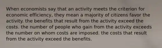 When economists say that an activity meets the criterion for economic efficiency, they mean a majority of citizens favor the activity. the benefits that result from the activity exceed the costs. the number of people who gain from the activity exceeds the number on whom costs are imposed. the costs that result from the activity exceed the benefits.