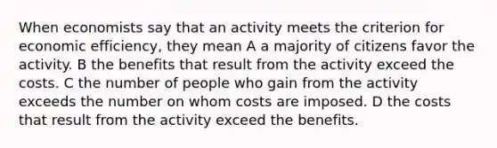 When economists say that an activity meets the criterion for economic efficiency, they mean A a majority of citizens favor the activity. B the benefits that result from the activity exceed the costs. C the number of people who gain from the activity exceeds the number on whom costs are imposed. D the costs that result from the activity exceed the benefits.