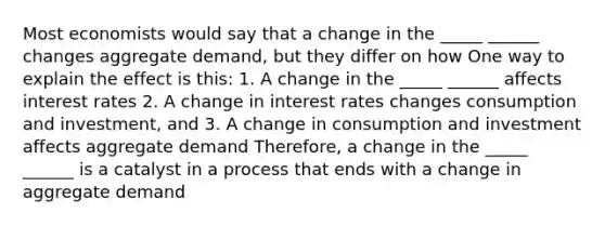 Most economists would say that a change in the _____ ______ changes aggregate demand, but they differ on how One way to explain the effect is this: 1. A change in the _____ ______ affects interest rates 2. A change in interest rates changes consumption and investment, and 3. A change in consumption and investment affects aggregate demand Therefore, a change in the _____ ______ is a catalyst in a process that ends with a change in aggregate demand