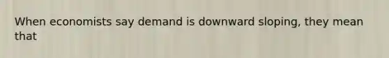 When economists say demand is downward sloping, they mean that