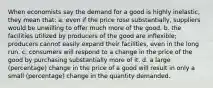 When economists say the demand for a good is highly inelastic, they mean that: a. even if the price rose substantially, suppliers would be unwilling to offer much more of the good. b. the facilities utilized by producers of the good are inflexible; producers cannot easily expand their facilities, even in the long run. c. consumers will respond to a change in the price of the good by purchasing substantially more of it. d. a large (percentage) change in the price of a good will result in only a small (percentage) change in the quantity demanded.